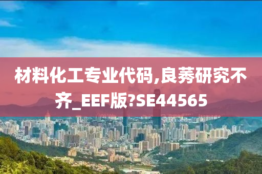 材料化工专业代码,良莠研究不齐_EEF版?SE44565