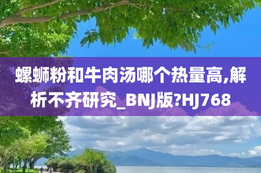 螺蛳粉和牛肉汤哪个热量高,解析不齐研究_BNJ版?HJ768