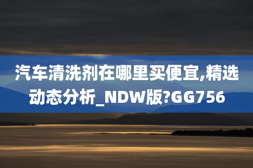 汽车清洗剂在哪里买便宜,精选动态分析_NDW版?GG756