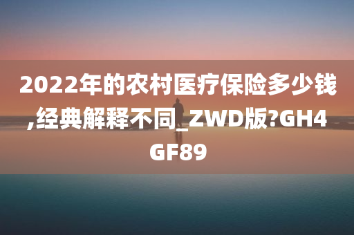 2022年的农村医疗保险多少钱,经典解释不同_ZWD版?GH4GF89