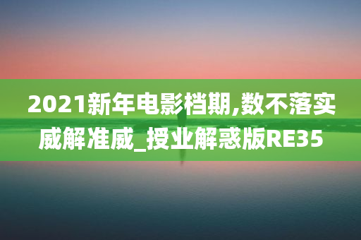 2021新年电影档期,数不落实威解准威_授业解惑版RE35