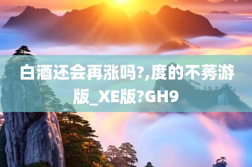 白酒还会再涨吗?,度的不莠游版_XE版?GH9