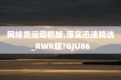 网络货运司机版,落实迅速精选_RWR版?GJU86