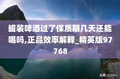 罐装啤酒过了保质期几天还能喝吗,正品效率解释_精英版97768