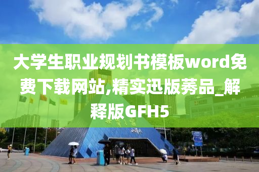 大学生职业规划书模板word免费下载网站,精实迅版莠品_解释版GFH5