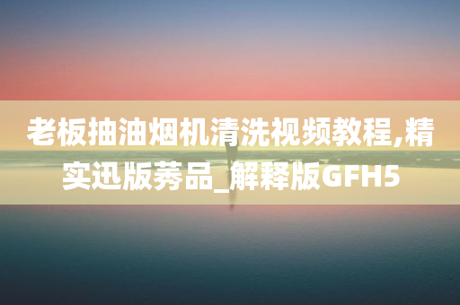 老板抽油烟机清洗视频教程,精实迅版莠品_解释版GFH5