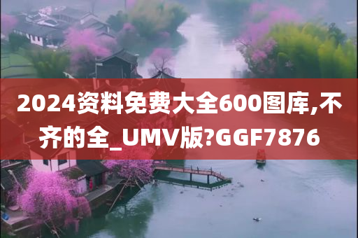 2024资料免费大全600图库,不齐的全_UMV版?GGF7876