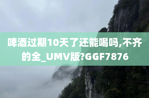 啤酒过期10天了还能喝吗,不齐的全_UMV版?GGF7876