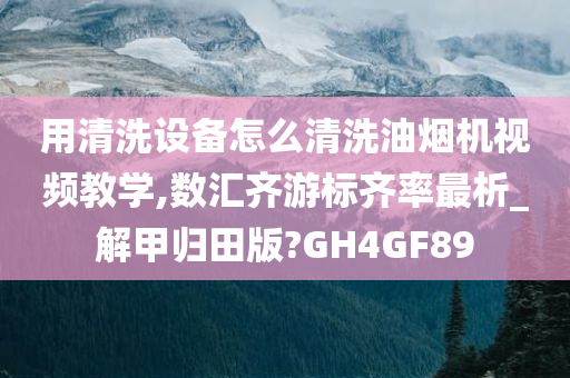 用清洗设备怎么清洗油烟机视频教学,数汇齐游标齐率最析_解甲归田版?GH4GF89