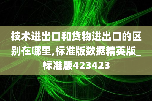 技术进出口和货物进出口的区别在哪里,标准版数据精英版_标准版423423