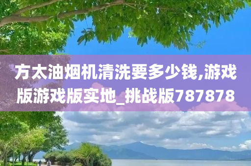 方太油烟机清洗要多少钱,游戏版游戏版实地_挑战版787878