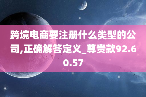 跨境电商要注册什么类型的公司,正确解答定义_尊贵款92.60.57