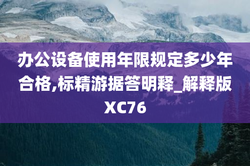 办公设备使用年限规定多少年合格,标精游据答明释_解释版XC76