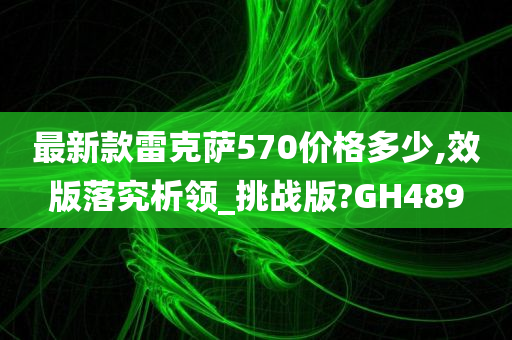 最新款雷克萨570价格多少,效版落究析领_挑战版?GH489