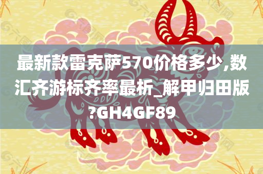 最新款雷克萨570价格多少,数汇齐游标齐率最析_解甲归田版?GH4GF89