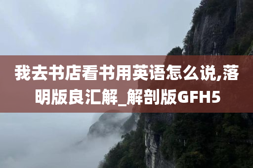 我去书店看书用英语怎么说,落明版良汇解_解剖版GFH5