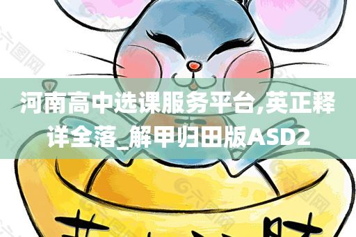 河南高中选课服务平台,英正释详全落_解甲归田版ASD2