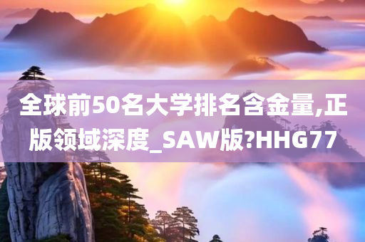 全球前50名大学排名含金量,正版领域深度_SAW版?HHG77