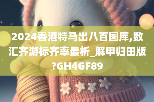 2024香港特马出八百图库,数汇齐游标齐率最析_解甲归田版?GH4GF89