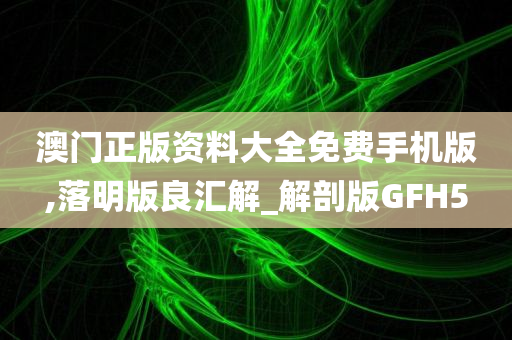 澳门正版资料大全免费手机版,落明版良汇解_解剖版GFH5