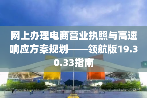 网上办理电商营业执照与高速响应方案规划——领航版19.30.33指南