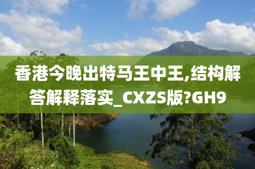 香港今晚出特马王中王,结构解答解释落实_CXZS版?GH9