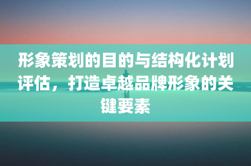 形象策划的目的与结构化计划评估，打造卓越品牌形象的关键要素