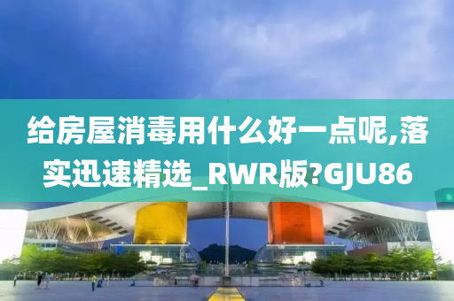 给房屋消毒用什么好一点呢,落实迅速精选_RWR版?GJU86