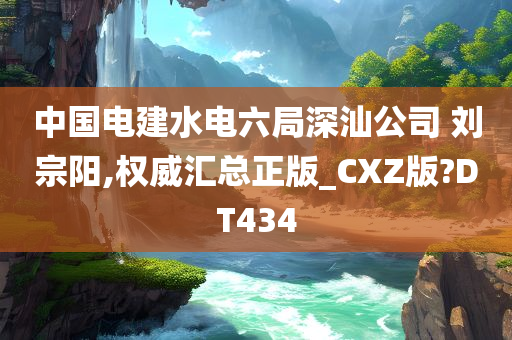 中国电建水电六局深汕公司 刘宗阳,权威汇总正版_CXZ版?DT434