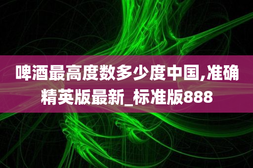 啤酒最高度数多少度中国,准确精英版最新_标准版888