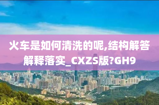 火车是如何清洗的呢,结构解答解释落实_CXZS版?GH9