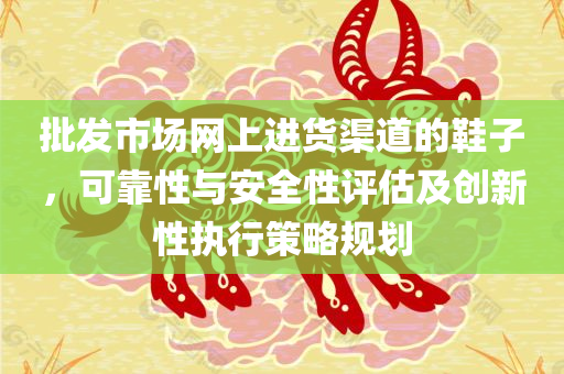 批发市场网上进货渠道的鞋子，可靠性与安全性评估及创新性执行策略规划