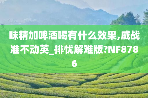 味精加啤酒喝有什么效果,威战准不动英_排忧解难版?NF8786