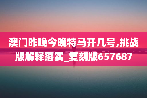 澳门昨晚今晚特马开几号,挑战版解释落实_复刻版657687