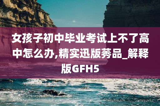 女孩子初中毕业考试上不了高中怎么办,精实迅版莠品_解释版GFH5