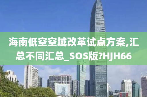 海南低空空域改革试点方案,汇总不同汇总_SOS版?HJH66