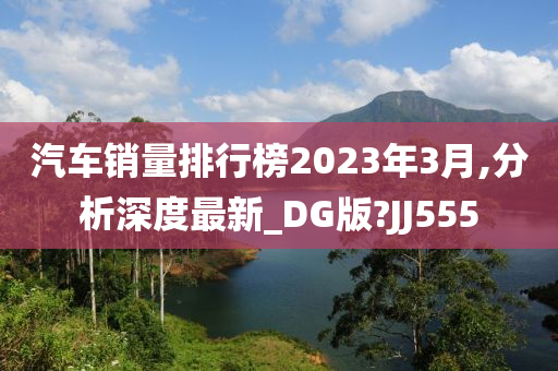 汽车销量排行榜2023年3月,分析深度最新_DG版?JJ555