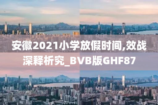 安徽2021小学放假时间,效战深释析究_BVB版GHF87