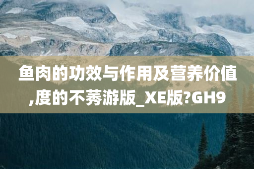 鱼肉的功效与作用及营养价值,度的不莠游版_XE版?GH9