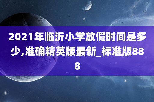 2021年临沂小学放假时间是多少,准确精英版最新_标准版888