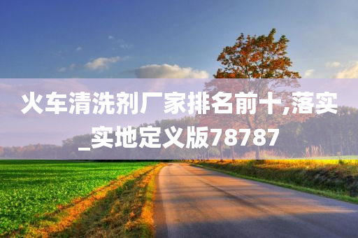 火车清洗剂厂家排名前十,落实_实地定义版78787