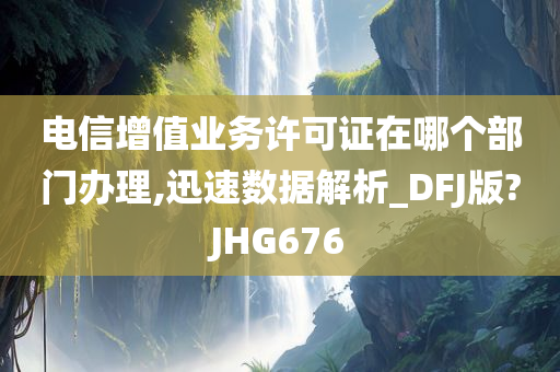 电信增值业务许可证在哪个部门办理,迅速数据解析_DFJ版?JHG676