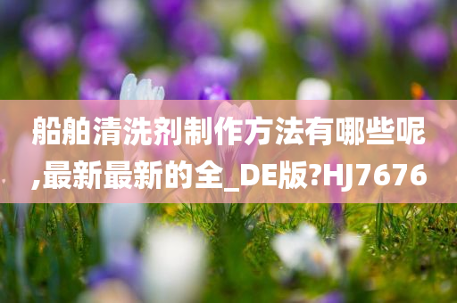 船舶清洗剂制作方法有哪些呢,最新最新的全_DE版?HJ7676