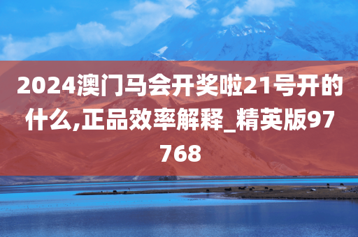 2024澳门马会开奖啦21号开的什么,正品效率解释_精英版97768