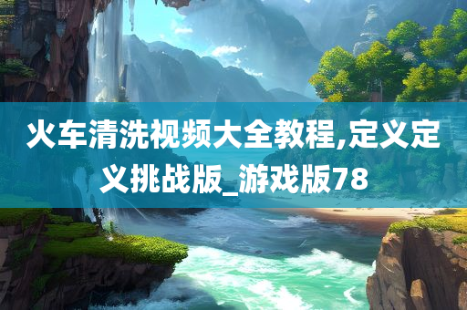 火车清洗视频大全教程,定义定义挑战版_游戏版78