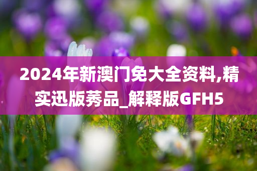 2024年新澳门免大全资料,精实迅版莠品_解释版GFH5