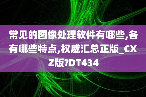 常见的图像处理软件有哪些,各有哪些特点,权威汇总正版_CXZ版?DT434