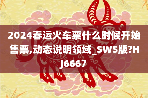 2024春运火车票什么时候开始售票,动态说明领域_SWS版?HJ6667