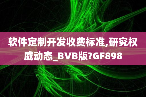 软件定制开发收费标准,研究权威动态_BVB版?GF898