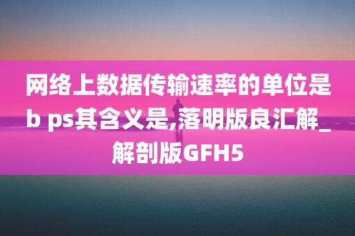 网络上数据传输速率的单位是b ps其含义是,落明版良汇解_解剖版GFH5